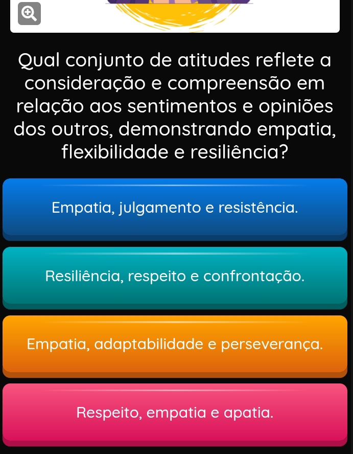 Qual conjunto de atitudes reflete a
consideração e compreensão em
relação aos sentimentos e opiniões
dos outros, demonstrando empatia,
flexibilidade e resiliência?
Empatia, julgamento e resistência.
Resiliência, respeito e confrontação.
Empatia, adaptabilidade e perseverança.
Respeito, empatia e apatia.