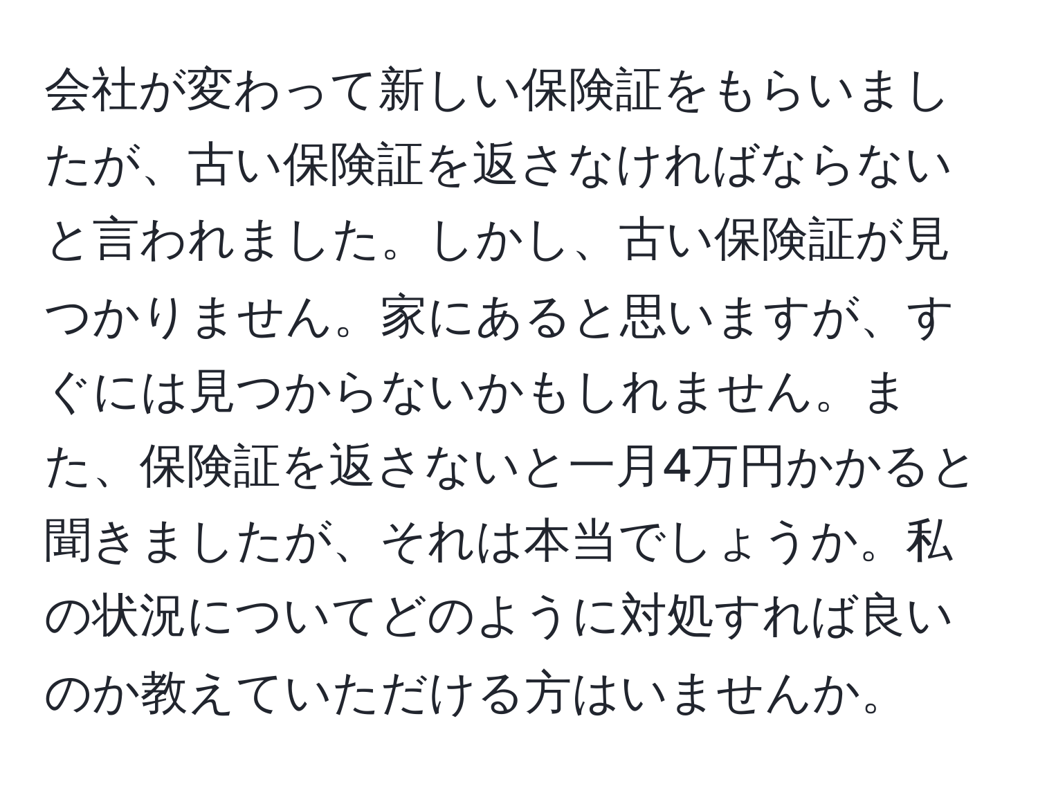 会社が変わって新しい保険証をもらいましたが、古い保険証を返さなければならないと言われました。しかし、古い保険証が見つかりません。家にあると思いますが、すぐには見つからないかもしれません。また、保険証を返さないと一月4万円かかると聞きましたが、それは本当でしょうか。私の状況についてどのように対処すれば良いのか教えていただける方はいませんか。