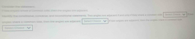 Consider the statement 
r ria engles shore a common side, then the angles are adjocent. 
lentify the conditional, converse, and biconditional statements. Two angles are adjacent if and only if they share a comman side Salect Choice If tava 
angles share a common side, then the angles are adjacent. Select Choice If two angles are adjacent, then the angles share a common side 
Select Chaice