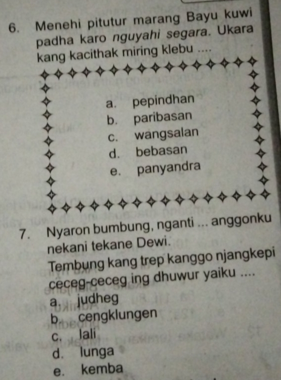 Menehi pitutur marang Bayu kuwi
padha karo nguyahi segara. Ukara
kang kacithak miring klebu ....
a. pepindhan
b. paribasan
c. wangsalan
d. bebasan
e. panyandra
7. Nyaron bumbung, nganti ... anggonku
nekani tekane Dewi.
Tembung kang trep kanggo njangkepi
ceceg-ceceg ing dhuwur yaiku ....
a judheg
b cengklungen
c. Jali
d lunga
e. kemba