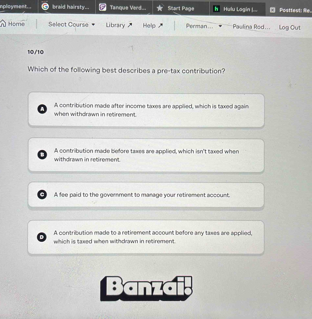 mployment... braid hairsty... Tanque Verd... Start Page Hulu Login |... Posttest: Re..
Home Select Course Library Help Perman... Paulina Rod... Log Out
10/10
Which of the following best describes a pre-tax contribution?
A contribution made after income taxes are applied, which is taxed again
a
when withdrawn in retirement.
B A contribution made before taxes are applied, which isn’t taxed when
withdrawn in retirement.
A fee paid to the government to manage your retirement account.
A contribution made to a retirement account before any taxes are applied,
which is taxed when withdrawn in retirement.