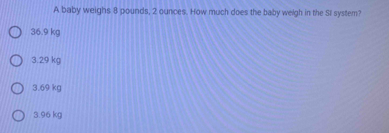 A baby weighs 8 pounds, 2 ounces. How much does the baby weigh in the SI system?
36.9 kg
3.29 kg
3.69 kg
3.96 kg