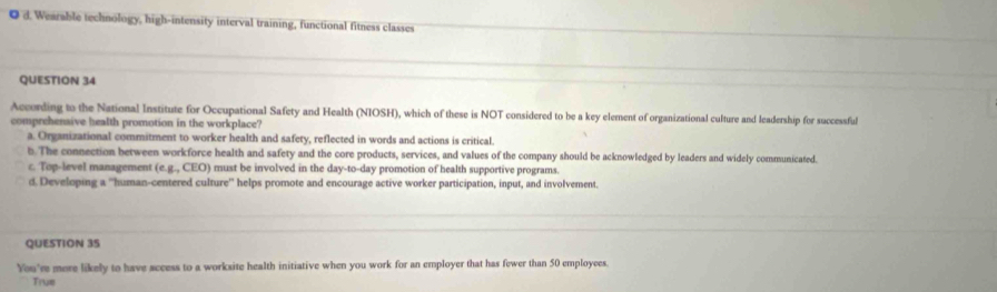 d. Wearable technology, high-intensity interval training, functional fitness classes
QUESTION 34
According to the National Institute for Occupational Safety and Health (NIOSH), which of these is NOT considered to be a key element of organizational culture and leadership for successful
comprehensive health promotion in the workplace?
a. Organizational commitment to worker health and safety, reflected in words and actions is critical.
b. The connection between workforce health and safety and the core products, services, and values of the company should be acknowledged by leaders and widely communicated
c. Top-level management (e.g., CEO) must be involved in the day-to-day promotion of health supportive programs.
d Developing a ''human-centered culture'' helps promote and encourage active worker participation, input, and involvement.
QUESTION 3S
You'r more likely to have sccess to a worksite health initiative when you work for an employer that has fewer than 50 employees.
True