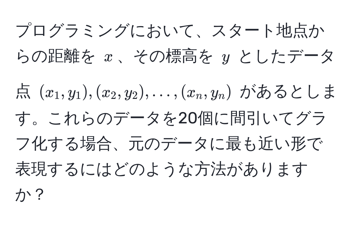 プログラミングにおいて、スタート地点からの距離を $x$、その標高を $y$ としたデータ点 $(x_1,y_1),(x_2,y_2), ..., (x_n,y_n)$ があるとします。これらのデータを20個に間引いてグラフ化する場合、元のデータに最も近い形で表現するにはどのような方法がありますか？