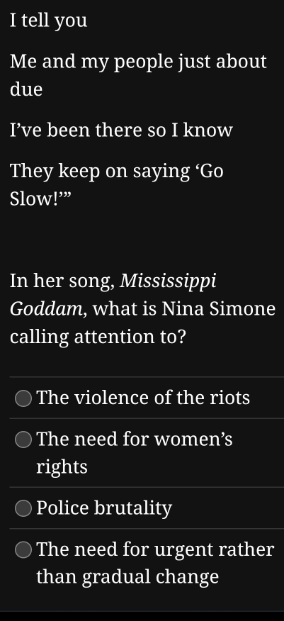 tell you
Me and my people just about
due
I’ve been there so I know
They keep on saying ‘Go
Slow!’”
In her song, Mississippi
Goddam, what is Nina Simone
calling attention to?
The violence of the riots
The need for women’s
rights
Police brutality
The need for urgent rather
than gradual change