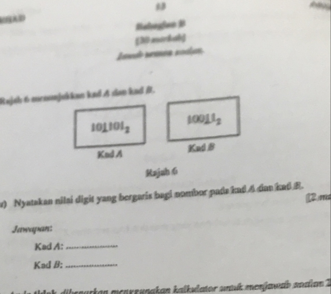 Behogian B 
[30 morkab) 
Lauah srancn soclan. 
Rajah 6 mronnjukkan kad A dan kad B.
101101_2
10011_2
Knd A Kud B 
Kajah 6 
v) Nyatakan nilai digit yang bergaris bagi nombor pada kad A dan kad B. 
2)m 
Jawapan: 
Kad A:_ 
Kad B:_ 
dibenarkan menrzunakan kalkulator uank merjawe nodian 2