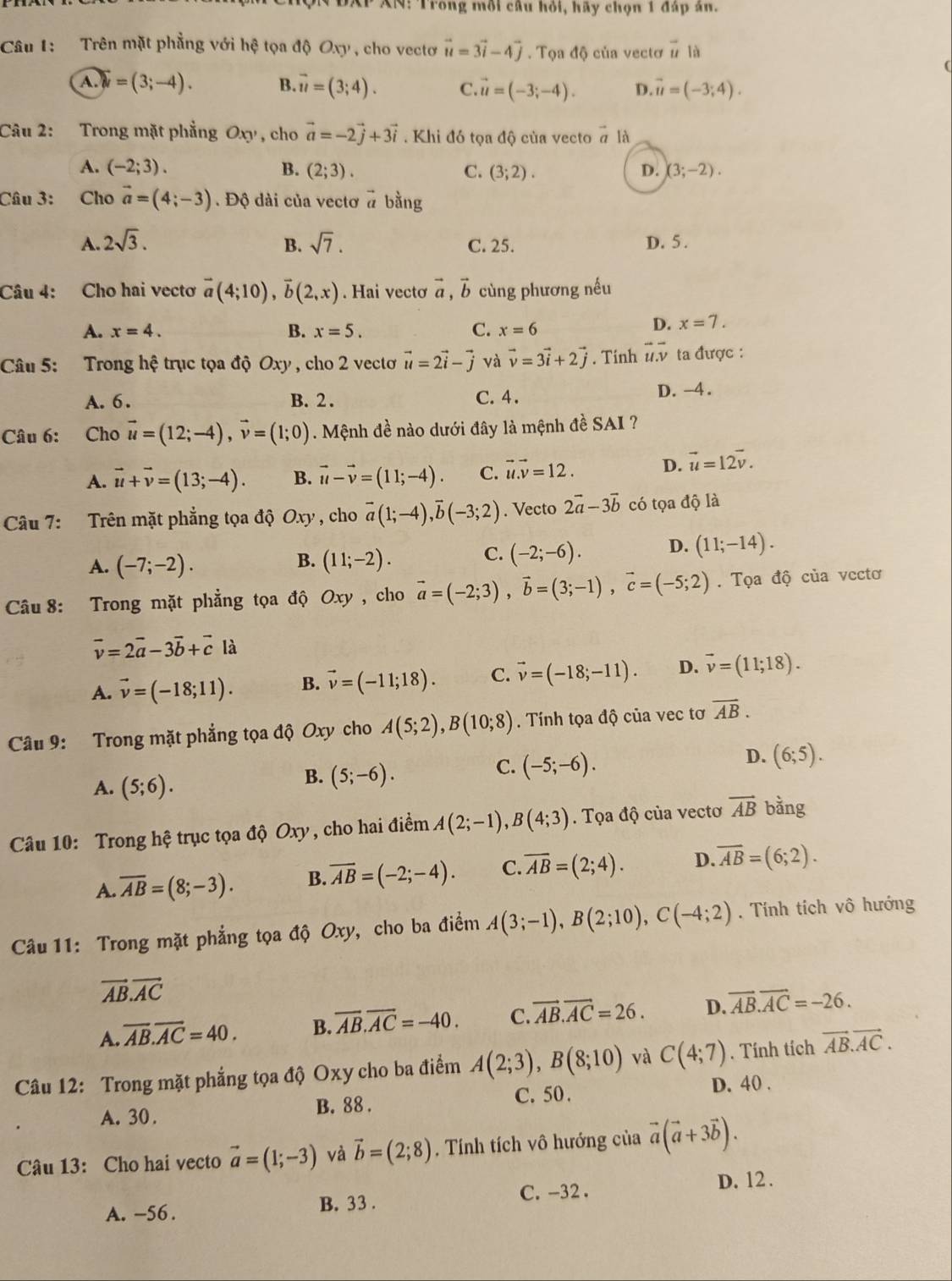 AP XN: Trong mỗi câu hỏi, hãy chọn 1 đáp ân.
Câu 1:   Trên mặt phẳng với hệ tọa độ Oxy , cho vectơ vector u=3vector i-4vector j. Tọa độ của vectơ vector u là
A widehat w=(3;-4). B overline u=(3;4). C vector u=(-3;-4). D. vector u=(-3;4).
Câu 2: Trong mặt phẳng Oxy , cho vector a=-2vector j+3vector i. Khi đó tọa độ của vecto # là
A. (-2;3). B. (2;3). C. (3;2). D. (3;-2).
Câu 3: Cho vector a=(4;-3). Độ dài của vectơ # bằng
A. 2sqrt(3). B. sqrt(7). C. 25. D. 5 .
Câu 4: Cho hai vectơ vector a(4;10),vector b(2,x). Hai vectơ vector a,vector b cùng phương nếu
A. x=4. B. x=5. C. x=6
D. x=7.
Câu 5: Trong hệ trục tọa độ Oxy , cho 2 vecto vector u=2vector i-vector j và vector v=3vector i+2vector j. Tinh overline uoverline v ta được :
A. 6 . B. 2 . C. 4.
D. -4 .
Câu 6: Cho vector u=(12;-4),vector v=(1;0) Mệnh đề nào dưới đây là mệnh đề SAI ?
A. vector u+vector v=(13;-4). B. vector u-vector v=(11;-4). C. vector u.vector v=12. D. vector u=12vector v.
Câu 7: Trên mặt phẳng tọa độ Oxy , cho vector a(1;-4),vector b(-3;2). Vecto 2vector a-3vector b có toa độ là
B.
A. (-7;-2). (11;-2).
C. (-2;-6). D. (11;-14).
Câu 8: Trong mặt phẳng tọa độ Oxy , cho vector a=(-2;3),vector b=(3;-1),vector c=(-5;2). Tọa độ của vcctơ
vector v=2vector a-3vector b+vector clhat a
A. vector v=(-18;11). B. vector v=(-11;18). C. vector v=(-18;-11). D. vector v=(11;18).
Câu 9: Trong mặt phẳng tọa độ Oxy cho A(5;2),B(10;8). Tính tọa độ của vec tơ overline AB.
D. (6;5).
A. (5;6).
B. (5;-6).
C. (-5;-6).
Câu 10: Trong hệ trục tọa độ Oxy, cho hai điểm A(2;-1),B(4;3). Tọa độ của vectơ vector AB bằng
A. overline AB=(8;-3). B. overline AB=(-2;-4). C. overline AB=(2;4). D. overline AB=(6;2).
Câu 11: Trong mặt phẳng tọa độ Oxy, cho ba điểm A(3;-1),B(2;10),C(-4;2). Tính tích vô hướng
vector AB.vector AC
A. overline AB.overline AC=40. B. overline AB.overline AC=-40. C. vector AB.vector AC=26. D. overline AB.overline AC=-26.
Câu 12: Trong mặt phẳng tọa độ Oxy cho ba điểm A(2;3),B(8;10) và C(4;7). Tính tích vector AB.vector AC.
A. 30. B. 88 . C. 50 .
D. 40 .
Câu 13: Cho hai vecto vector a=(1;-3) và vector b=(2;8). Tính tích vô hướng của vector a(vector a+3vector b).
A. -56 . B. 33 . C. -32 .
D. 12 .