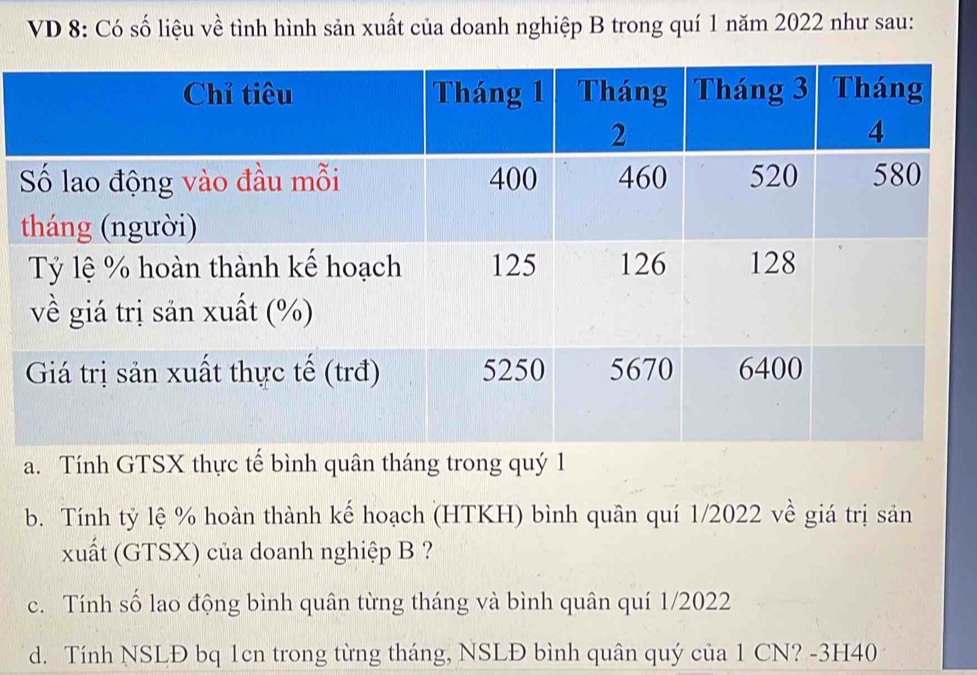 VD 8: Có số liệu về tình hình sản xuất của doanh nghiệp B trong quí 1 năm 2022 như sau: 
a. Tính GTSX thực tế bình quân tháng trong quý 1 
b. Tính tỷ lệ % hoàn thành kế hoạch (HTKH) bình quân quí 1/2022 về giá trị sản 
xuất (GTSX) của doanh nghiệp B ? 
c. Tính số lao động bình quân từng tháng và bình quân quí 1/2022 
d. Tính NSLĐ bq 1cn trong từng tháng, NSLĐ bình quân quý của 1 CN? -3H40