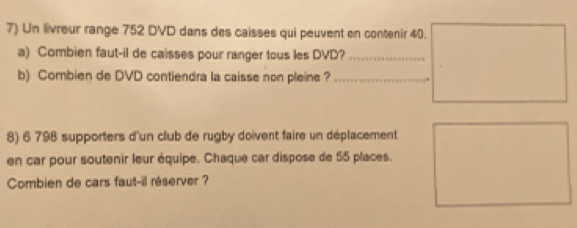 Un livreur range 752 DVD dans des caisses qui peuvent en contenir 40. 
a) Combien faut-il de caisses pour ranger tous les DVD?_ 
b) Combien de DVD contiendra la caisse non pleine ?_ 
8) 6 798 supporters d'un club de rugby doivent faire un déplacement 
en car pour soutenir leur équipe. Chaque car dispose de 55 places. 
Combien de cars faut-il réserver ?