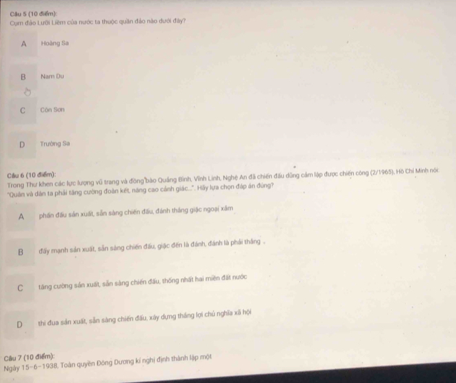 Cụm đảo Lưỡi Liêm của nước ta thuộc quần đảo nào dưới đây?
A Hoàng Sa
B Nam Du
C Côn Sơn
D Trường Sa
Câu 6 (10 điểm):
Trong Thư khen các lực lượng vũ trang và đồng bào Quảng Bình, Vĩnh Linh, Nghệ An đã chiến đấu dũng cảm lập được chiến công (2/1965), Hồ Chí Minh nói
"Quân và dân ta phải tăng cường đoàn kết, năng cao cảnh giác.... Hãy lựa chọn đáp án đúng?
A phần đấu sản xuất, sẵn sàng chiến đấu, đánh thắng giặc ngoại xâm
B đấy mạnh sản xuất, sản sàng chiến đấu, giặc đến là đánh, đánh là phải thắng .
Ctăng cường sản xuất, sản sàng chiến đấu, thống nhất hai miền đất nước
D thi đua sản xuất, sản sàng chiến đấu, xây dựng thắng lợi chủ nghĩa xã hội
Câu 7 (10 điểm):
Ngày 15-6-1938, Toàn quyền Đông Dương kí nghị định thành lập một