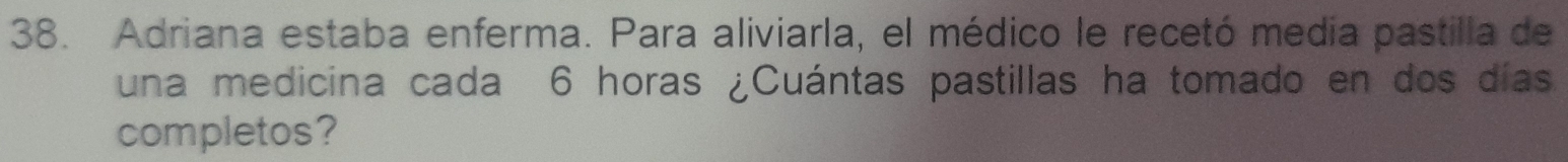 Adriana estaba enferma. Para aliviarla, el médico le recetó media pastilla de 
una medicina cada 6 horas ¿Cuántas pastillas ha tomado en dos días 
completos?
