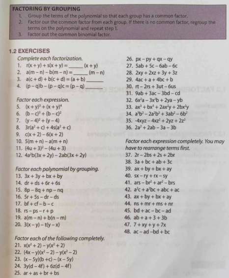 FACTORING BY GROUPING
1. Group the terms of the polynomial so that each group has a common factor.
2. Factor our the common factor from each group. If there is no common factor, regroup the
terms on the polynomial and repeat step 1.
3. Factor out the common binomial factor.
1.2 EXERCISES
Complete each factorization. 26. px-py+qx-qy
1. r(x+y)+s(x+y)= _ (x+y) 27, 5ab+5c-6ab-6c
2. a(m-n)-b(m-n)= _ (m-n) 28. 2xy+2xz+3y+3z
3. a(c+d)+b(c+d)=(a+b) _ 29. 4ac+a+4bc+b
4. (p-q)b-(p-q)c=(p-q) _30. rt-2rs+3ut-6us
31. 9ab+3ac-3bd-cd
Factor each expression. 32. 6x^2a-3x^2b+2ya-yb
33. ax^3+bx^3+2ax^2y+2bx^2y
5. (x+y)^3+(x+y)^4 34. a^3b^2-2a^2b^2+3ab^2-6b^2
6. (b-c)^3+(b-c)^2
7. (y-4)^2+(y-4) 35. -4xyz-4xz^2+2yz+2z^2
8. 3r(a^2+c)+4s(a^2+c) 36. 2a^2+2ab-3a-3b
9. c(x+2)-6(x+2)
10. 5(m+n)-a(m+n) Factor each expression completely. You may
11. (4u+3)^2-(4u+3) have to rearrange terms first.
12. 4a^2b(3x+2y)-2ab(3x+2y) 37. 2r-2bs+2s+2br
38. 3a+bc+ab+3c
Factor each polynomial by grouping. 39. ax+by+bx+ay
40. sx-ry+rx-sy
13. 3x+3y+bx+by 41. ars-br^2+ar^2-brs
14. dr+ds+6r+6s
15. 8p-8q+np-nq
42. a^2c+a^2bc+abc+ac
16. 5r+5s-dr-ds 43. ax+by+bx+ay
17. bf+cf-b-c 44. ns+mr+ms+nr
45.
18. rs-ps-r+p bd+ac-bc-ad
19. a(m-n)+b(n-m) 46. ab+a+3+3b
20. 3(x-y)-t(y-x) 47. 7+xy+y+7x
48. ac-ad-bd+bc
Factor each of the following completely.
21. x(x^2+2)-y(x^2+2)
22. (4x-y)(x^2-2)-y(x^2-2)
23. (x-5y)(b+c)-(x-5y)
24. 3y(d-4f)+6z(d-4f)
25. ar+as+br+bs