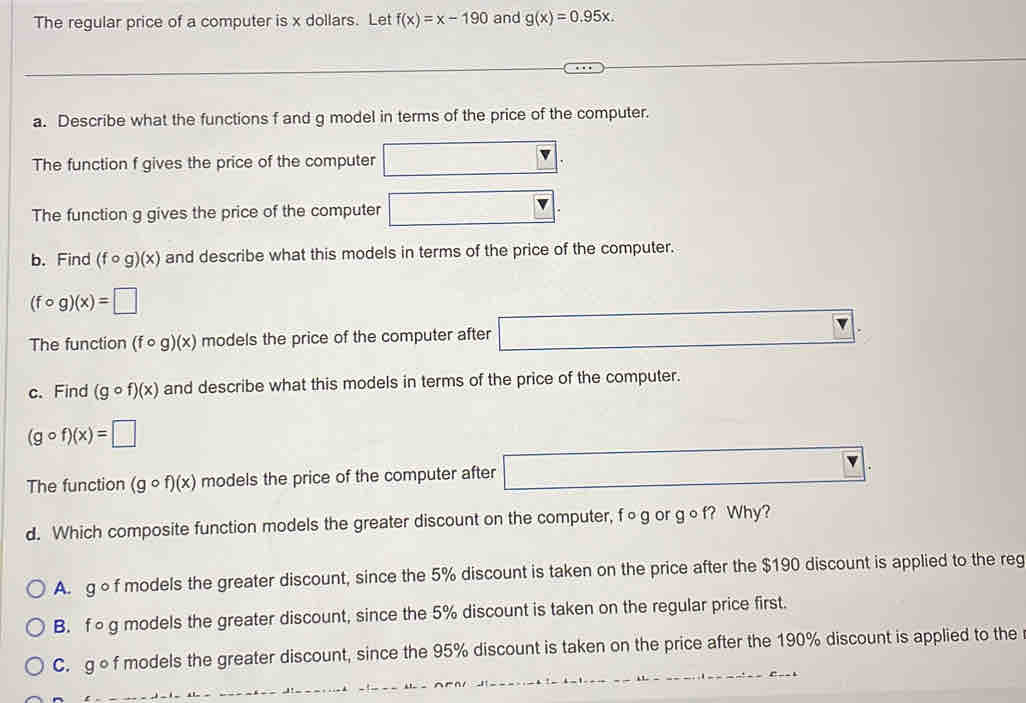 The regular price of a computer is x dollars. Let f(x)=x-190 and g(x)=0.95x. 
a. Describe what the functions f and g model in terms of the price of the computer.
The function f gives the price of the computer □. 
The function g gives the price of the computer □. 
b. Find (fcirc g)(x) and describe what this models in terms of the price of the computer.
(fcirc g)(x)=□
The function (fcirc g)(x) models the price of the computer after □. 
c. Find (gcirc f)(x) and describe what this models in terms of the price of the computer.
(gcirc f)(x)=□
The function (gcirc f)(x) models the price of the computer after □
d. Which composite function models the greater discount on the computer, f∘g or g∘f? Why?
A. g of models the greater discount, since the 5% discount is taken on the price after the $190 discount is applied to the reg
B. fog models the greater discount, since the 5% discount is taken on the regular price first.
C. gf models the greater discount, since the 95% discount is taken on the price after the 190% discount is applied to the