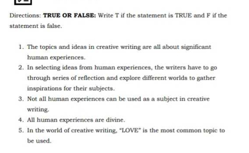 Directions: TRUE OR FALSE: Write T if the statement is TRUE and F if the 
statement is false. 
1. The topics and ideas in creative writing are all about significant 
human experiences. 
2. In selecting ideas from human experiences, the writers have to go 
through series of reflection and explore different worlds to gather 
inspirations for their subjects. 
3. Not all human experiences can be used as a subject in creative 
writing. 
4. All human experiences are divine. 
5. In the world of creative writing, “LOVE” is the most common topic to 
be used.