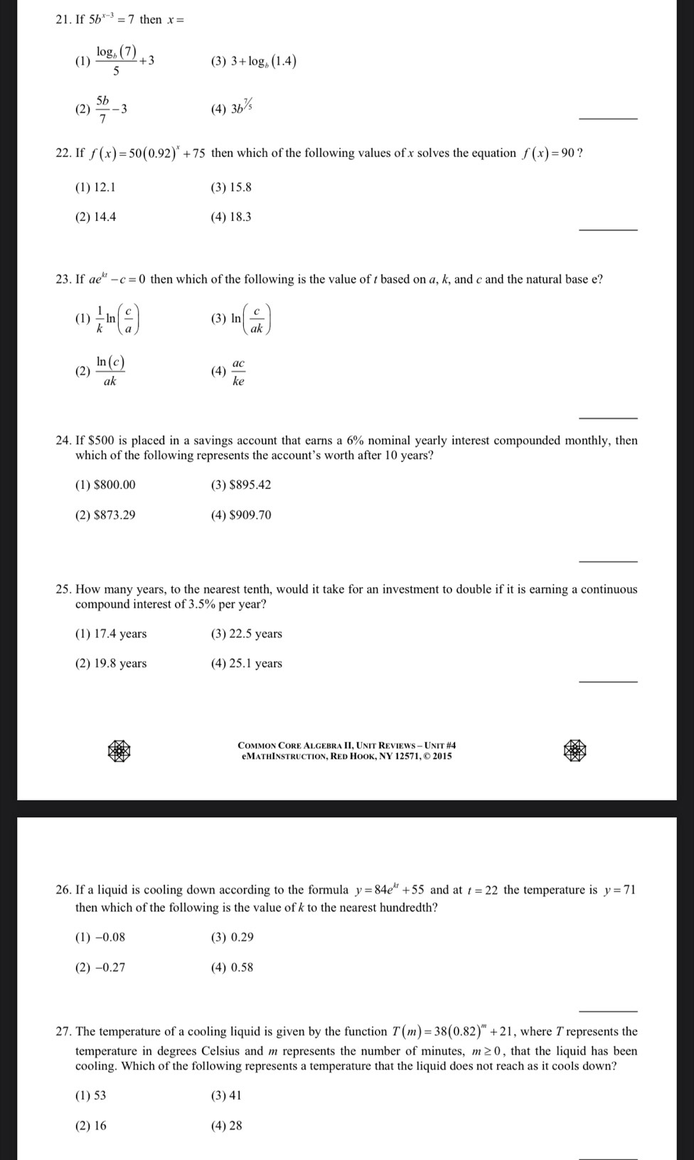 If 5b^(x-3)=7 then x=
(1) frac log _b(7)5+3 (3) 3+log _b(1.4)
_
(2)  5b/7 -3 (4) 3b^(^7/_5)
22. If f(x)=50(0.92)^x+75 then which of the following values of x solves the equation f(x)=90 ?
(1) 12.1 (3) 15.8
_
(2) 14.4 (4) 18.3
23. If ae^(kt)-c=0 then which of the following is the value of t based on a, k, and c and the natural base e?
(1)  1/k ln ( c/a ) (3) ln ( c/ak )
(2)  ln (c)/ak  (4)  ac/ke 
_
24. If $500 is placed in a savings account that earns a 6% nominal yearly interest compounded monthly, then
which of the following represents the account’s worth after 10 years?
(1) $800.00 (3) $895.42
(2) $873.29 (4) $909.70
_
25. How many years, to the nearest tenth, would it take for an investment to double if it is earning a continuous
compound interest of 3.5% per year?
(1) 17.4 years (3) 22.5 years
_
(2) 19.8 years (4) 25.1 years
eMathInstruction, Red Hook, NY 12571, © 2015
26. If a liquid is cooling down according to the formula y=84e^(kt)+55 and at t=22 the temperature is y=71
then which of the following is the value of k to the nearest hundredth?
(1) -0.08 (3) 0.29
(2) −0.27 (4) 0.58
27. The temperature of a cooling liquid is given by the function T(m)=38(0.82)^m+21 , where T represents the
temperature in degrees Celsius and m represents the number of minutes, m≥ 0 , that the liquid has been 
cooling. Which of the following represents a temperature that the liquid does not reach as it cools down?
(1) 53 (3) 41
(2) 16 (4) 28