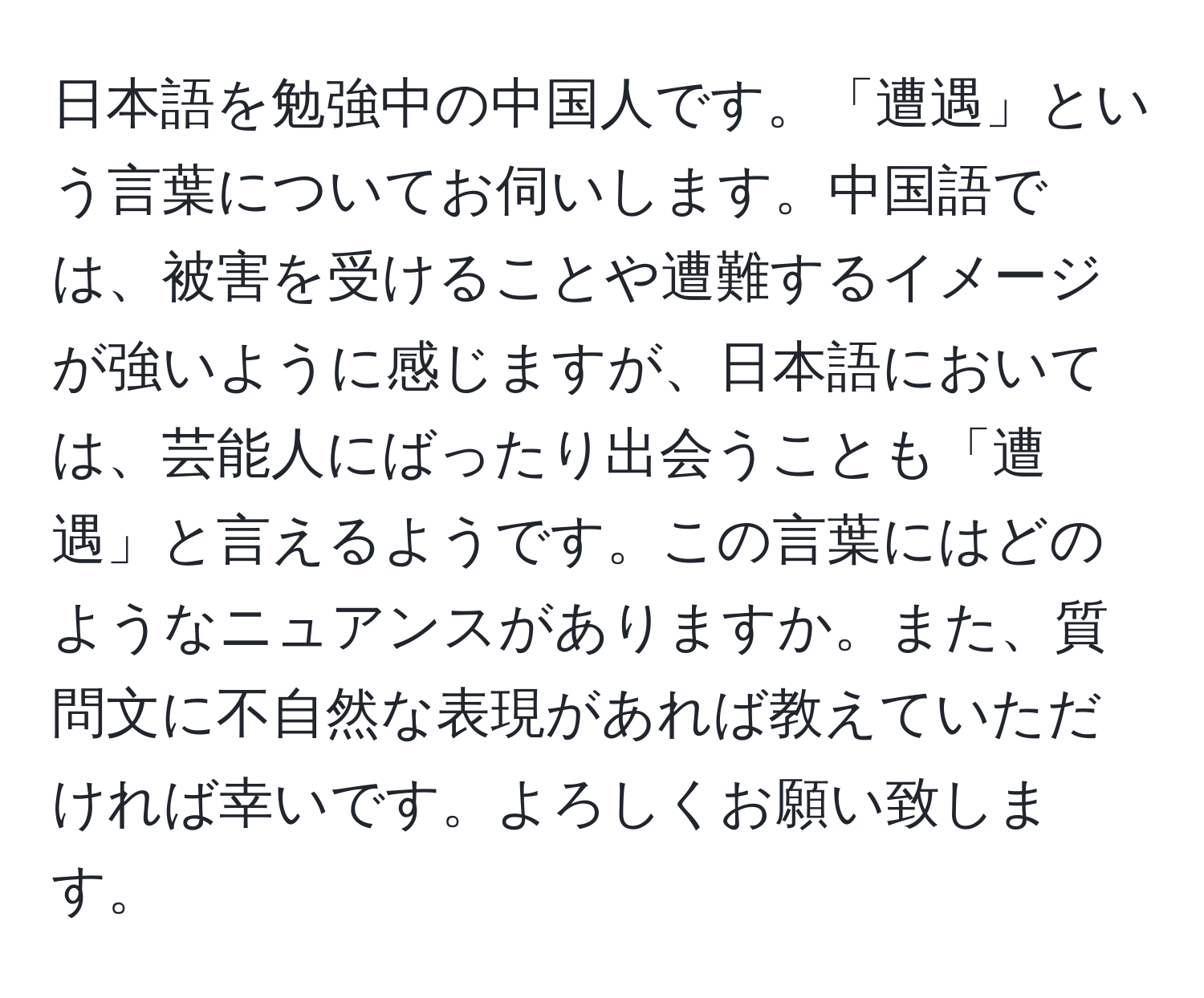 日本語を勉強中の中国人です。「遭遇」という言葉についてお伺いします。中国語では、被害を受けることや遭難するイメージが強いように感じますが、日本語においては、芸能人にばったり出会うことも「遭遇」と言えるようです。この言葉にはどのようなニュアンスがありますか。また、質問文に不自然な表現があれば教えていただければ幸いです。よろしくお願い致します。