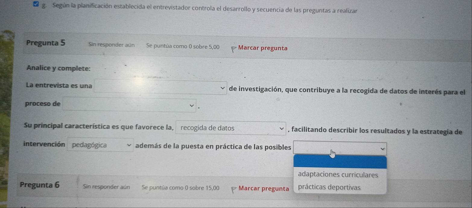 Según la planificación establecida el entrevistador controla el desarrollo y secuencia de las preguntas a realizar 
Pregunta 5 Sin responder aún Se puntúa como 0 sobre 5,00 Marcar pregunta 
Analice y complete: 
La entrevista es una de investigación, que contribuye a la recogida de datos de interés para el 
proceso de 
Su principal característica es que favorece la, recogida de datos , facilitando describir los resultados y la estrategia de 
intervención pedagógica además de la puesta en práctica de las posibles 
adaptaciones curriculares 
Pregunta 6 Sin responder aún Se puntúa como 0 sobre 15,00 Marcar pregunta prácticas deportivas