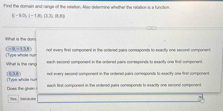 Find the domain and range of the relation. Also determine whether the relation is a function.
 (-9,0),(-1,8),(3,3),(8,8)
What is the dom
 -9,-1,3,8 not every first component in the ordered pairs corresponds to exactly one second component.
(Type whole num
What is the rang each second component in the ordered pairs corresponds to exactly one first component.
 0,3,8 not every second component in the ordered pairs corresponds to exactly one first component.
(Type whole num
Does the given r each first component in the ordered pairs corresponds to exactly one second component.
Yes, because