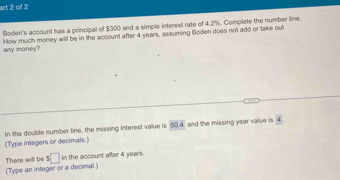 art 2 of 2 
Boden's account has a principal of $300 and a simple interest rate of 4.2%. Complete the number line. 
How much money will be in the account after 4 years, assuming Boden does not add or take out 
any money? 
In the double number line, the missing interest value is 50.4 and the missing year value is 4. 
(Type integers or decimals.) 
There will be $□ i n the account after 4 years. 
(Type an integer or a decimal.)