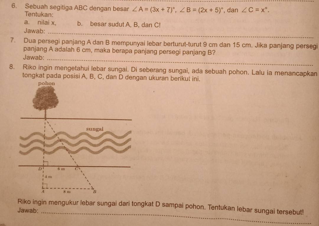 Sebuah segitiga ABC dengan besar ∠ A=(3x+7)^circ , ∠ B=(2x+5)^circ  , dan ∠ C=x°. 
Tentukan: 
a. nilai x, b. besar sudut A, B, dan C! 
Jawab:_ 
_ 
7. Dua persegi panjang A dan B mempunyai lebar berturut-turut 9 cm dan 15 cm. Jika panjang persegi 
panjang A adalah 6 cm, maka berapa panjang persegi panjang B? 
Jawab:_ 
8. Riko ingin mengetahui lebar sungai. Di seberang sungai, ada sebuah pohon. Lalu ia menancapkan 
tongkat pada posisi A, B, C, dan D dengan ukuran berikut ini. 
Riko ingin mengukur lebar sungai dari tongkat D sampai pohon. Tentukan lebar sungai tersebut! 
Jawab:_