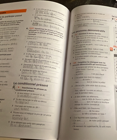 Le ç
_
d du participe passé * Le endeur inéique la catsine d'issiqnige à  ent omes itéresnts por le motin de
à la COD pétué avant le verie =tes mte pomanes. Fae  l pcm ee la porticiqe  Phanne foumnd tes icuesioes as icisles on   a eolt estuntiers une tarte en déourt 
         
a s puio ? it lot _   
_
4   « = «  mansformes les phrases à l'rr
affinmasf ou negatif on remplicent in com
g  dpiciaid ? n re l   Les pronoms démonstratifs
Faxample
Chaisitsez la bonne réponse
le CDD par un pronom groupé, comme da  ls asons su les photos de votré murage as 
_ Nachète par à Louis certe vesée à cameaca
__ A hete-a-fur ?  c oas Lorux de vôtre voyage de noces.
      
1. Cest son puil prétere, cetur / cefui-ci qu elle à
1 Eplíquez Éésérçice aux élèves
o g s ?a =hes am Angleteme
_  al te rapporte tes gants.... our i celles que tu Ph
ae mublés tuor
A s choiss la robe bleue Cefle-ci / Cefle
2 Commandons une bouteille d'eau minéraise au 1 mendi ces lares ! Ce sont cœux / ceux-c) que
va la vidno (mrro  q f   N'offre pas ce coljer à ta fiancae
partcipe passé la des rapporter à la bibliothèque
_§ je voudran essayer cette jupe, cello-ci / celle `
dan fa vistrine
on a vill, sterin le   Ne paclet pas de ces problèmes au direcieu « «  Complétez les dialogues avec les
2
_
___ pronams démonstratifs qui conviennent
#  evC    y ne peux pas acheter les deux pantalions.
§ Demande le chemin à cet agent de police
que tu
_
*  n  2m il fauf chorur ! Quel est_
# : Dictribue les cartes aux joueurs _il est plus chaud.
- e pratère pnfferes ?
_
* N'insgrvez pas votre fille à ce cours.
nomerta  1 - la oublié mon livre à la maison de maths ?
.one _que je voulais te prêter
- Nor
a qu eles 】 - Lile est jolie, cette veste dans la vitrine.
_Le conditionnel présent  Transformez les phrases au
_
L 
conditionnel présent.  Non, celle-là ! La noire en velours_
avec le pantalon blanc
1 Je veux essayer ce blouson en 42
_   Je dois rendre ces vêtements que la mère de Shania t'a prétés   
açant  2 Tü dois demander la taille au-dessus __que j'ai loués à la boutique
_-Non, vintage du centre commercial
# Vous avez cas bottes en 38 ?
_    E lles sont bien , s chaussur =Ce sont de ma sœur.
_qu'elle a achetées en Italie ?
4 Pouvez-vous m indiquer le prix de cet article
_
en vitrine ? 6 - Ces légumes sont superbes !
- Ce sont_ de notre järdin polager
-  [_
_
5 Is ne doivent pas sorty sans parapluie.
- Ils vernent du supermarché, ils sont moins
beaux