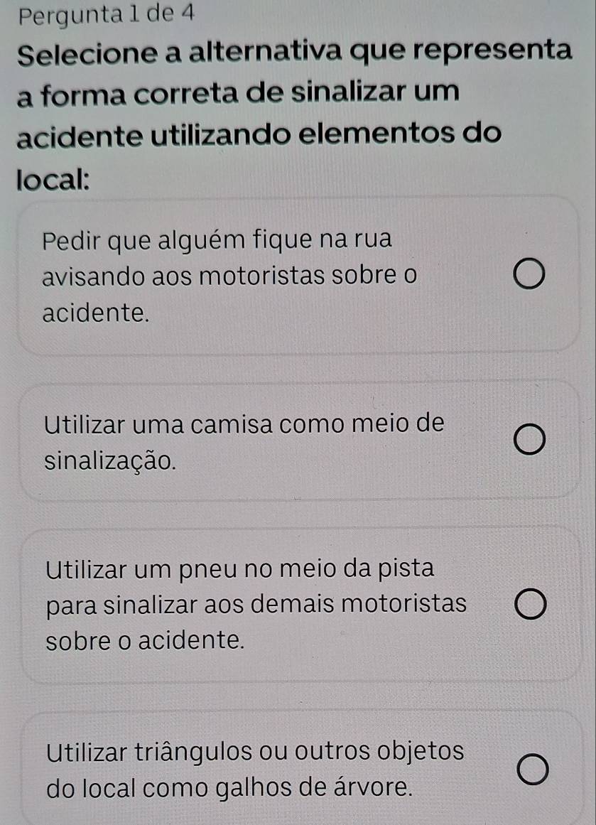 Pergunta 1 de 4
Selecione a alternativa que representa
a forma correta de sinalizar um
acidente utilizando elementos do
local:
Pedir que alguém fique na rua
avisando aos motoristas sobre o
acidente.
Utilizar uma camisa como meio de
sinalização.
Utilizar um pneu no meio da pista
para sinalizar aos demais motoristas
sobre o acidente.
Utilizar triângulos ou outros objetos
do local como galhos de árvore.