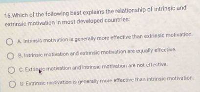 Which of the following best explains the relationship of intrinsic and
extrinsic motivation in most developed countries:
A. Intrinsic motivation is generally more effective than extrinsic motivation.
B. Intrinsic motivation and extrinsic motivation are equally effective.
C. Extrincic motivation and intrinsic motivation are not effective.
D. Extrinsic motivation is generally more effective than intrinsic motivation.