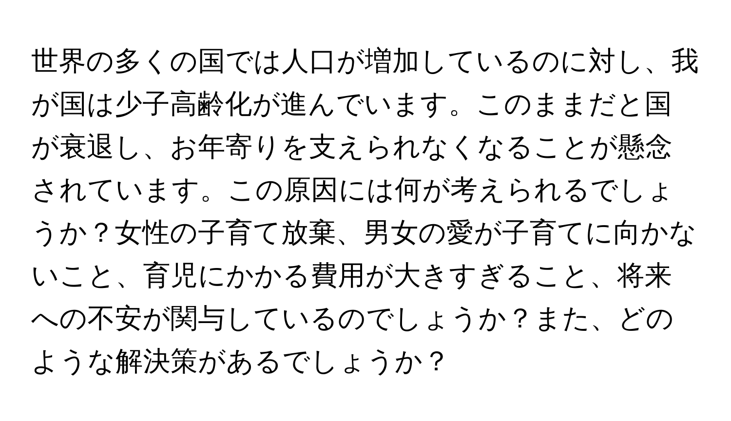 世界の多くの国では人口が増加しているのに対し、我が国は少子高齢化が進んでいます。このままだと国が衰退し、お年寄りを支えられなくなることが懸念されています。この原因には何が考えられるでしょうか？女性の子育て放棄、男女の愛が子育てに向かないこと、育児にかかる費用が大きすぎること、将来への不安が関与しているのでしょうか？また、どのような解決策があるでしょうか？