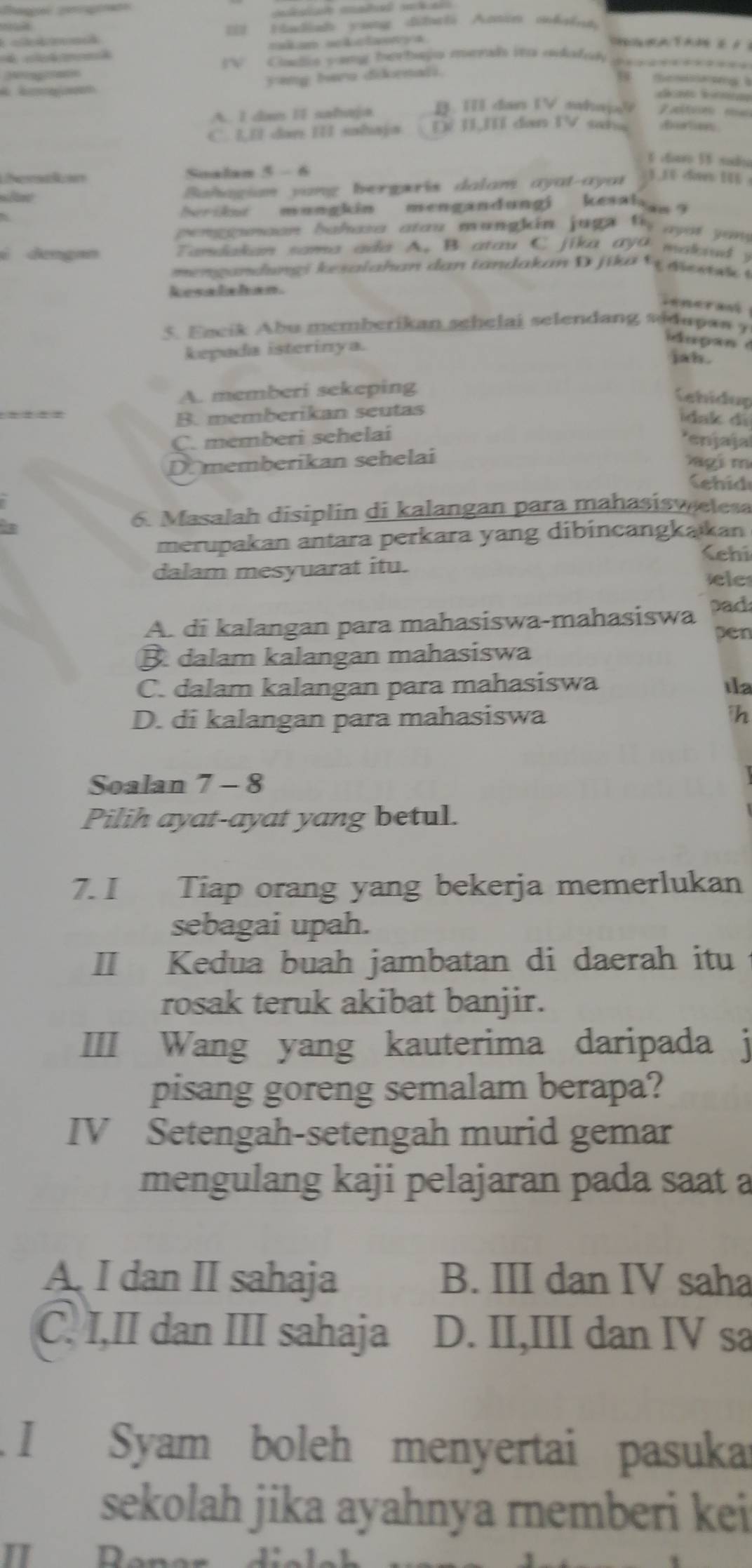 Hadish yong dha6i Anin mih
takam slclaonya           
c  *********
W  Cadia yang herbaja menl ito adalsk
yeng bere dirnali.
te    a  
f
A. I dan II sahaja B. TT dan TV ahaja
C. LI dan III sahaja Đề II,Ií dan TV saha
6 ctaro 58 sudia
Lheran Soalan 5 - 6
Bahagian vang bergeris dalam ayat-ayat 1 ,   < 1 
heriine mungkin mengandungi kesahw?
penggeeon bahasa atou mungkin juga ty  ayot you 
é dengan  Tandakan sama ada A. B atau C jika aya makaud  )
meng an dung i kesalahan da n tandakan D  j ika   dies i 
kesalshan.
5. Encik Abu memberikan schelai selendang sidapas y
kepada isterinya.
u p an 
jah.
A. memberi sekeping
Cehidup
B. memberikan seutas
İdak di
C. memberi sehelai
*enjaja
D. memberikan sehelai
g i m
ehid
a
6. Masalah disiplin di kalangan para mahasisw elesa
merupakan antara perkara yang dibincangkakan
(ehi
dalam mesyuarat itu.
ele
A. di kalangan para mahasiswa-mahasiswa pad
pen
B dalam kalangan mahasiswa
C. dalam kalangan para mahasiswa Ia
D. di kalangan para mahasiswa h
Soalan 7-8
Pilih ayat-ayat yang betul.
7. I Tiap orang yang bekerja memerlukan
sebagai upah.
II Kedua buah jambatan di daerah itu
rosak teruk akibat banjir.
III Wang yang kauterima daripada j
pisang goreng semalam berapa?
IV Setengah-setengah murid gemar
mengulang kaji pelajaran pada saat a
A. I dan II sahaja B. III dan IV saha
C. I,II dan III sahaja D. II,III dan IV sa
I Syam boleh menyertai pasuka
sekolah jika ayahnya rnemberi kei
I Don J' -1.1