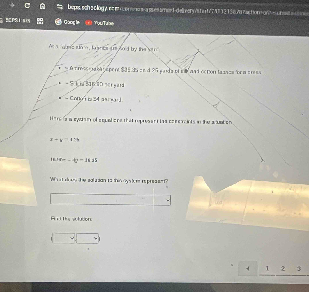 bcps.schoology.com/common-assessment-delivery/start/75112138787action=ofr>ome8.aubme
BCPS Links Google YouTube
At a fabric store, fabrcs are sold by the yard.
A dressmaker spent $36.35 on 4.25 yards of silk and cotton fabrics for a dress.
Silk is $16.90 per yard
~ Cotton is $4 per yard.
Here is a system of equations that represent the constraints in the situation
x+y=4.25
16.90x+4y=36.35
What does the solution to this system represent?
Find the solution:
1 2 3