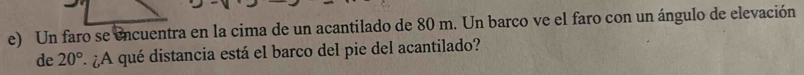 Un faro se encuentra en la cima de un acantilado de 80 m. Un barco ve el faro con un ángulo de elevación 
de 20° * ¿A qué distancia está el barco del pie del acantilado?