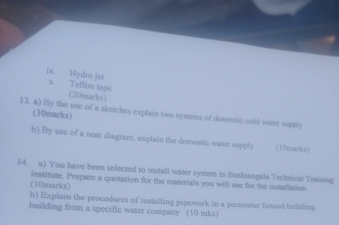 Hydro jet X. Teffon tape 
(20marks) 
13. a) By the use of a sketches explain two systems of domestic cold water supply (10marks) 
b) By use of a neat diagram, explain the domestic water supply (10marks) 
14. a) You have been selected to install water system in Bushiangala Technical Training 
institute. Prepare a quotation for the materials you will use for the installation 
(10marks) 
b) Explain the procedures of installing pipework in a perimeter fenced building 
building from a specific water company (10 mks)