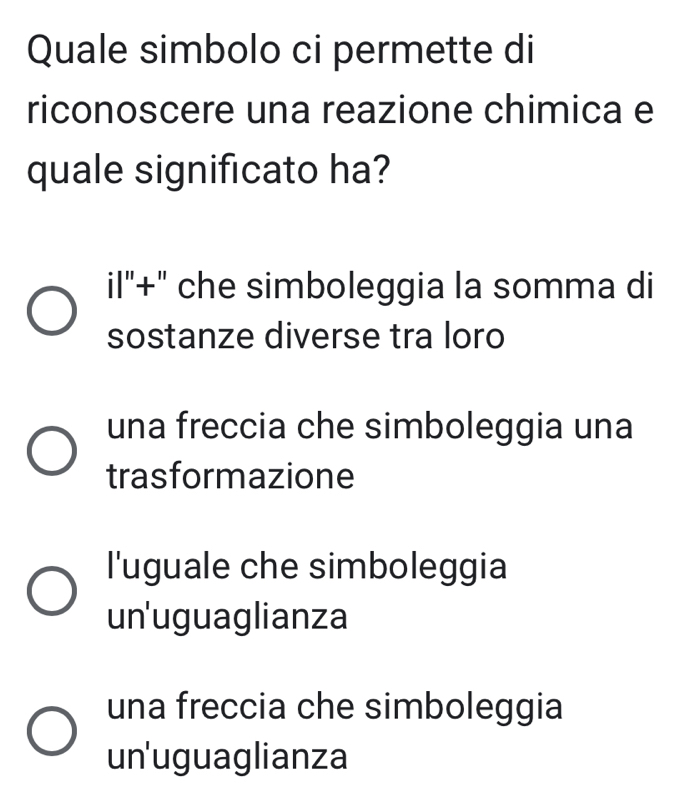 Quale simbolo ci permette di
riconoscere una reazione chimica e
quale significato ha?
il"+" che simboleggia la somma di
sostanze diverse tra loro
una freccia che simboleggia una
trasformazione
l'uguale che simboleggia
un'uguaglianza
una freccia che simboleggia
un'uguaglianza