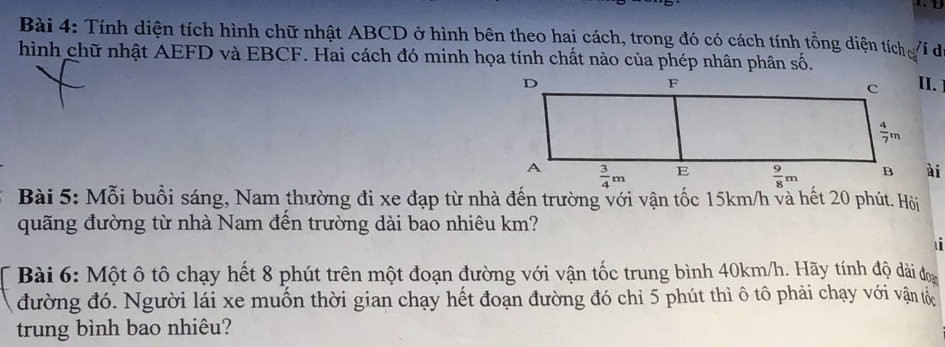 Tính diện tích hình chữ nhật ABCD ở hình bên theo hai cách, trong đó có cách tính tổng diện tích í do
hình chữ nhật AEFD và EBCF. Hai cách đó minh họa tính chất nào của phép nhân phân số.
ài
Bài 5: Mỗi buổi sáng, Nam thường đi xe đạp từ nhà đến trường với vận tốc 15km/h và hết 20 phút. Hội
quãng đường từ nhà Nam đến trường dài bao nhiêu km?
Bài 6: Một ô tô chạy hết 8 phút trên một đoạn đường với vận tốc trung bình 40km/h. Hãy tính độ dài đoa
đường đó. Người lái xe muốn thời gian chạy hết đoạn đường đó chỉ 5 phút thì ô tô phải chạy với vận tốc
trung bình bao nhiêu?