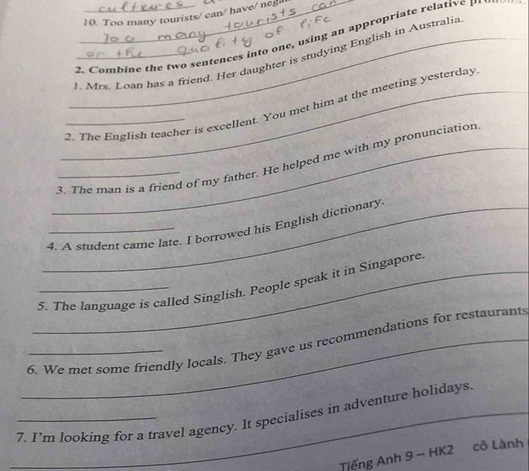 Too many tourists/ can/ have n 
2. Combine the two sentences into one, using an appropriate relati e P 
_. Mrs. Loan has a friend. Her daughter is studying English in Australia 
__2. The English teacher is excellent. You met him at the meeting yesterday 
__3. The man is a friend of my father. He helped me with my pronunciation 
_4. A student came late. I borrowed his English dictionary. 
_5. The language is called Singlish. People speak it in Singapore. 
__6. We met some friendly locals. They gave us recommendations for restaurants 
__7. I’m looking for a travel agency. It specialises in adventure holidays. 
Tiếng Anh 9 - HK2 cô Lành