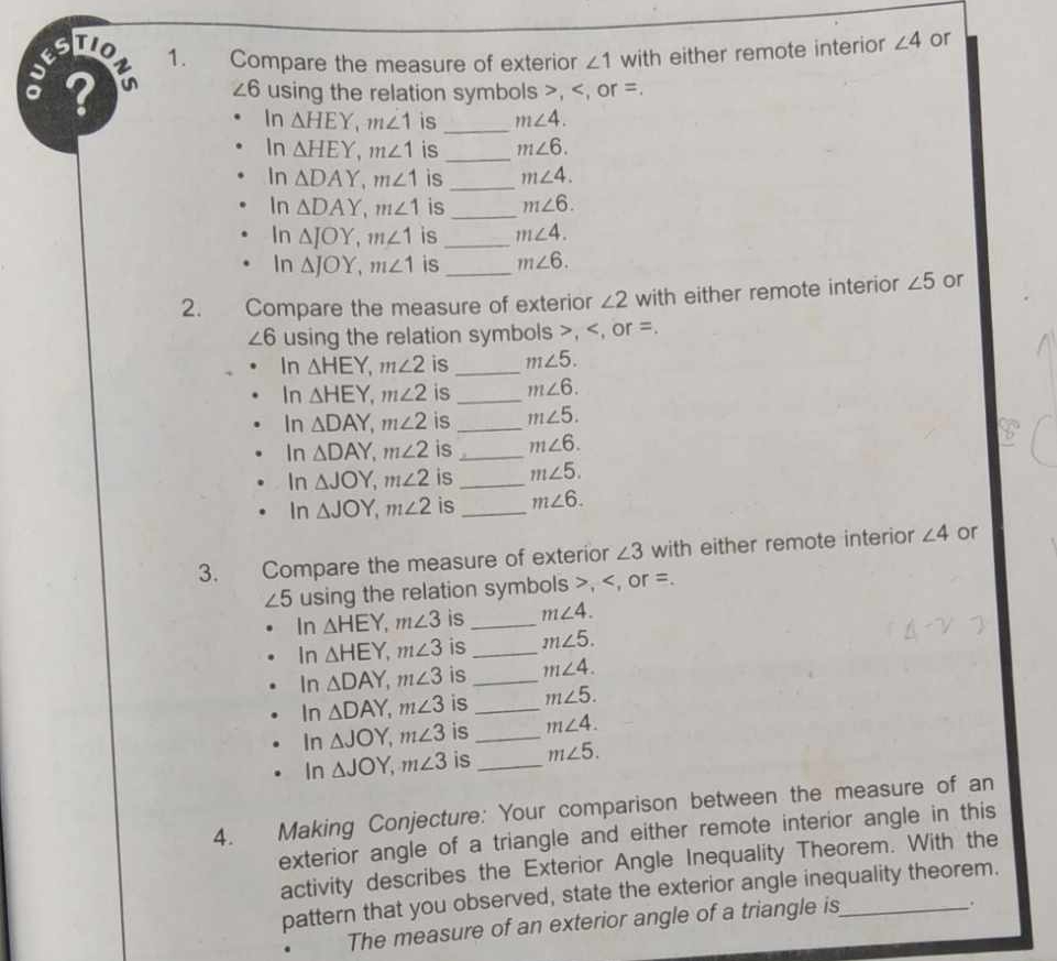 to 1. Compare the measure of exterior ∠ 1 with either remote interior ∠ 4 or 
; ?
∠ 6 using the relation symbols , , or =. 
In △ HEY, m∠ 1 is _ m∠ 4. 
In △ HEY, m∠ 1 is_ m∠ 6. 
In △ DAY, m∠ 1 is_ m∠ 4. 
In △ DAY, m∠ 1 is_ m∠ 6. 
In △ JOY, m∠ 1 is _ m∠ 4. 
In △ JOY, m∠ 1 is _ m∠ 6. 
2. Compare the measure of exterior ∠ 2 with either remote interior ∠ 5 or
∠ 6 using the relation symbols , , or =. 
In △ HEY, m∠ 2 is _ m∠ 5. 
In △ HEY, m∠ 2 is _ m∠ 6. 
In △ DAY, m∠ 2 is _ m∠ 5. 
In △ DAY, m∠ 2 is _ m∠ 6. 
In △ JOY, m∠ 2 is _ m∠ 5. 
In △ JOY, m∠ 2 is _ m∠ 6. 
3. Compare the measure of exterior ∠ 3 with either remote interior ∠ 4 or
∠ 5 using the relation symbols , , or =. 
In △ HEY, m∠ 3 is _ m∠ 4. 
In △ HEY, m∠ 3 is_ m∠ 5. 
In △ DAY, m∠ 3 is_ m∠ 4. 
In △ DAY, m∠ 3 is_ m∠ 5. 
In △ JOY, m∠ 3 is _ m∠ 4. 
In △ JOY, m∠ 3 is _ m∠ 5. 
4. Making Conjecture: Your comparison between the measure of an 
exterior angle of a triangle and either remote interior angle in this 
activity describes the Exterior Angle Inequality Theorem. With the 
pattern that you observed, state the exterior angle inequality theorem. 
The measure of an exterior angle of a triangle is 
.