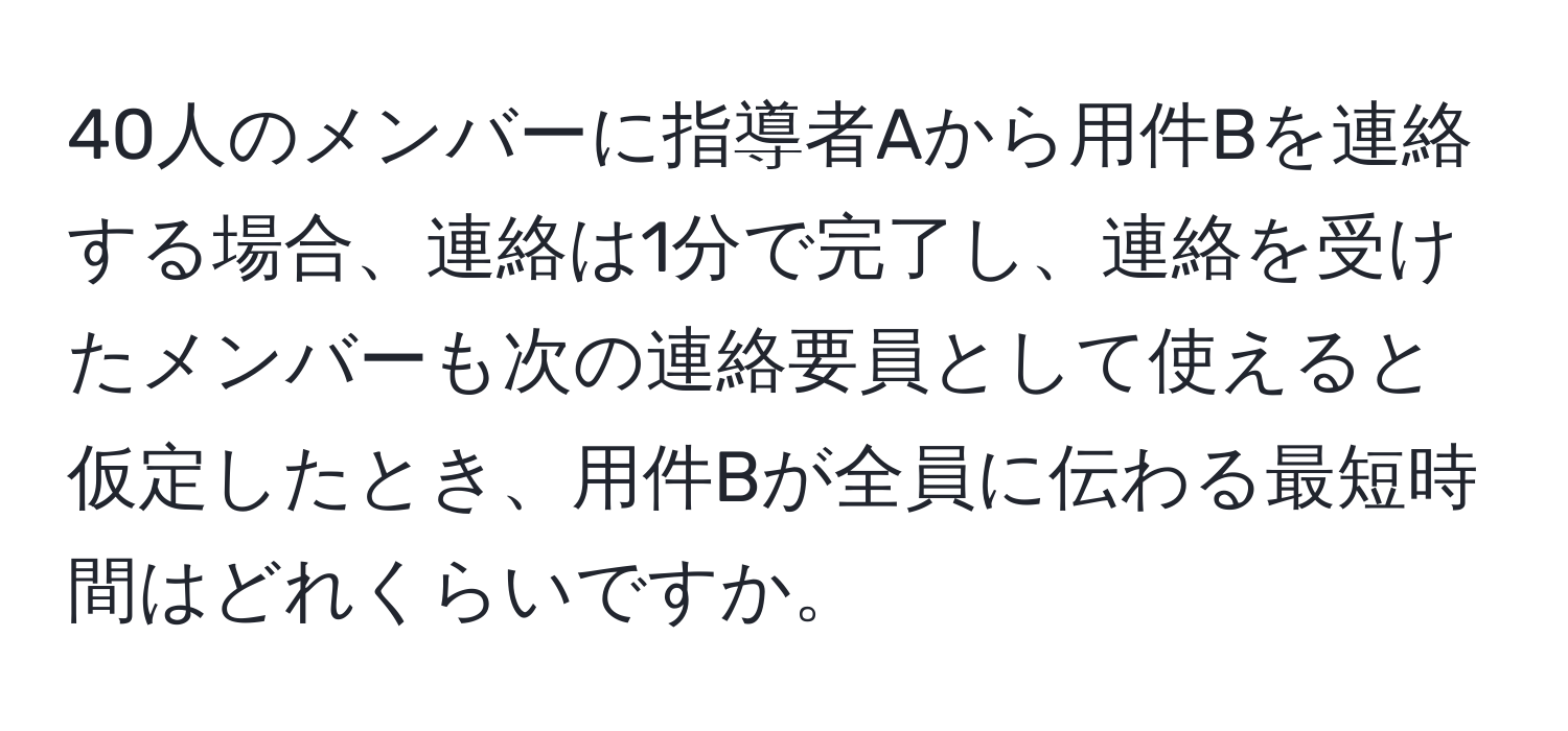 40人のメンバーに指導者Aから用件Bを連絡する場合、連絡は1分で完了し、連絡を受けたメンバーも次の連絡要員として使えると仮定したとき、用件Bが全員に伝わる最短時間はどれくらいですか。