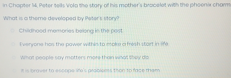 In Chapter 14, Peter tells Vola the story of his mother's bracelet with the phoenix charm
What is a theme developed by Peter's story?
Childhood memories belong in the past.
Everyone has the power within to make a fresh start in life
What people say matters more than what they do
It is braver to escape life's problems than to face them