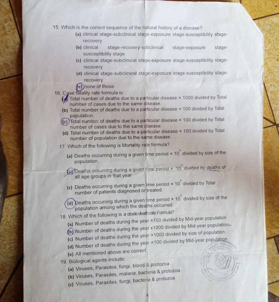 Which is the correct sequence of the natural history of a disease?
(a) clinical stage-subclinical stage-exposure stage-susceptibility stage-
recovery
(b) clinical stage-recovery-subclinical stage-exposure stage-
susceptibility stage
(c) clinical stage-subclinical stage-exposure stage-susceptibility stage-
recovery
(d) clinical stage-subclinical stage-exposure stage-susceptibility stage-
recovery
(e))none of those
16. Case fatality rate formula is:
Total number of deaths due to a particular disease * 1000 divided by Total
number of cases due to the same disease.
(b) Total number of deaths due to a particular disease * 100 divided by Total
population.
(c) Total number of deaths due to a particular disease * 100 divided by Total
number of cases due to the same disease.
(d) Total number of deaths due to a particular disease * 100 divided by Total
number of population due to the same disease.
17. Which of the following is Mortality rate formula?
(a) Deaths occurring during a given time period * 10^n divided by size of the
population.
(b) Deaths occurring during a given time period * 10^n divided by deaths of
all age groups in that year
(c) Deaths occurring during a given time period * 10^n divided by Total
number of patients diagnosed or treated.
(d) Deaths occurring during a given time period * 10^n divided by size of the
population among which the deaths occurred.
18. Which of the following is a crude death rate Formula?
(a) Number of deaths during the year ×100 divided by Mid-year population
(b) Number of deaths during the year x1000 divided by Mid-year population
(c) Number of deaths during the year ×1000 divided by size of population
(d) Number of deaths during the year ×100 divided by Mid-year population
(e) All mentioned above are correct.
19. Biological agents include:
(a) Viruses, Parasites, fungi, blood & protozoa
(b) Viruses, Parasites, malaria, bacteria & protozoa
(c) Viruses, Parasites, fungi, bacteria & protozoa