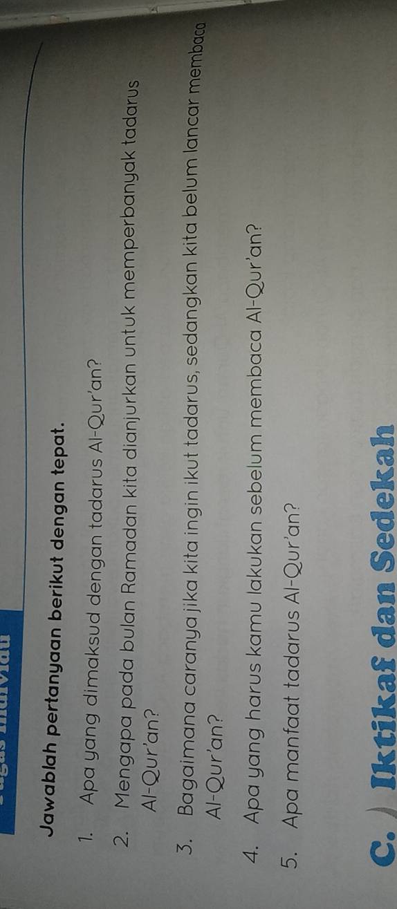 Jawablah pertanyaan berikut dengan tepat. 
1. Apa yang dimaksud dengan tadarus Al-Qur'an? 
2. Mengapa pada bulan Ramadan kita dianjurkan untuk memperbanyak tadarus 
Al-Qur'an? 
3. Bagaimana caranya jika kita ingin ikut tadarus, sedangkan kita belum lancar membaca 
Al-Qur'an? 
4. Apa yang harus kamu lakukan sebelum membaca Al-Qur'an? 
5. Apa manfaat tadarus Al-Qur'an? 
C. Iktikaf dan Sedekah