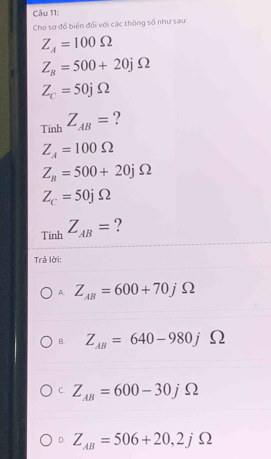 Cho sơ đồ biến đổi với các thông số như sau:
Z_A=100Omega
Z_B=500+20jOmega
Z_C=50jOmega
Tính Z_AB= ?
Z_A=100Omega
Z_B=500+20jOmega
Z_C=50jOmega
_TinhZ_AB= ?
Trả lời:
A. Z_AB=600+70jOmega
B. Z_AB=640-980jOmega
C. Z_AB=600-30jOmega
D. Z_AB=506+20, 2jOmega