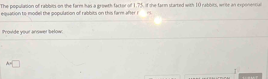 The population of rabbits on the farm has a growth factor of 1.75. If the farm started with 10 rabbits, write an exponential 
equation to model the population of rabbits on this farm after t rs. 
Provide your answer below:
A=□
CLIR MIT