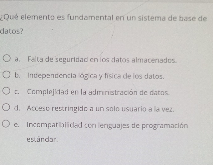 ¿Qué elemento es fundamental en un sistema de base de
datos?
a. Falta de seguridad en los datos almacenados.
b. Independencia lógica y física de los datos.
c. Complejidad en la administración de datos.
d. Acceso restringido a un solo usuario a la vez.
e. Incompatibilidad con lenguajes de programación
estándar.