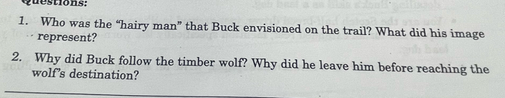 Who was the “hairy man” that Buck envisioned on the trail? What did his image 
represent? 
2. Why did Buck follow the timber wolf? Why did he leave him before reaching the 
wolf’s destination?