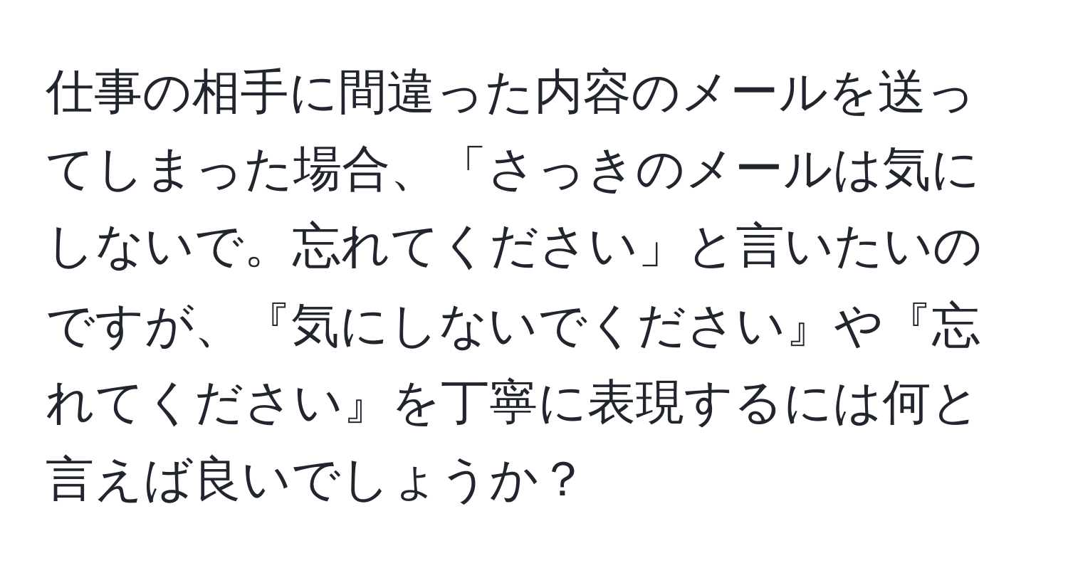 仕事の相手に間違った内容のメールを送ってしまった場合、「さっきのメールは気にしないで。忘れてください」と言いたいのですが、『気にしないでください』や『忘れてください』を丁寧に表現するには何と言えば良いでしょうか？