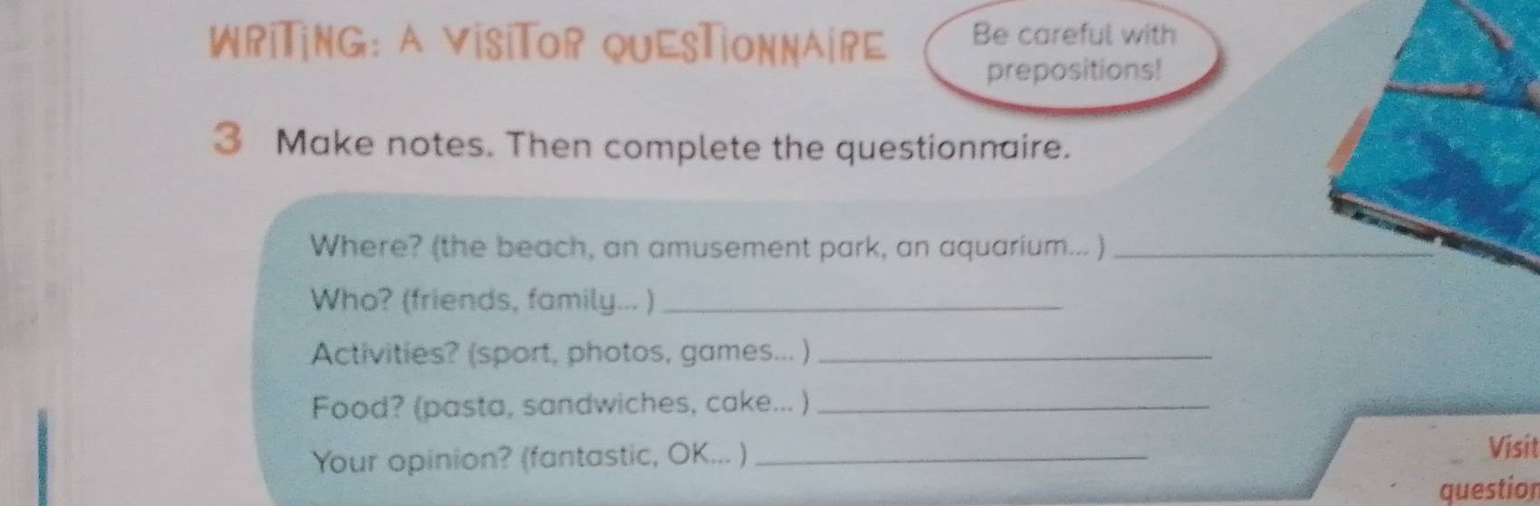 WriTing: a visiTor quesTionnaire Be careful with 
prepositions! 
3 Make notes. Then complete the questionnaire. 
Where? (the beach, an amusement park, an aquarium... )_ 
Who? (friends, family... )_ 
Activities? (sport, photos, games... )_ 
Food? (pasta, sandwiches, cake... )_ 
Your opinion? (fantastic, OK... )_ 
Visit 
question