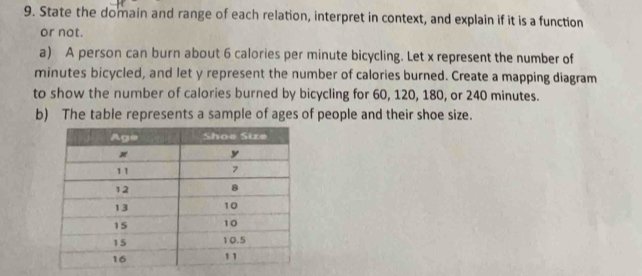 State the domain and range of each relation, interpret in context, and explain if it is a function 
or not. 
a) A person can burn about 6 calories per minute bicycling. Let x represent the number of
minutes bicycled, and let y represent the number of calories burned. Create a mapping diagram 
to show the number of calories burned by bicycling for 60, 120, 180, or 240 minutes. 
b) The table represents a sample of ages of people and their shoe size.