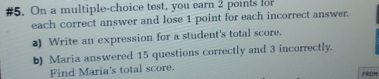 #5. On a multiple-choice test, you earn 2 points for 
each correct answer and lose 1 point for each incorrect answer. 
a) Write an expression for a student's total score. 
b) Maria answered 15 questions correctly and 3 incorrectly. 
Find Maria's total score. 
FROM: