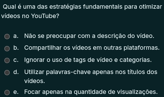 Qual é uma das estratégias fundamentais para otimizar
vídeos no YouTube?
a. Não se preocupar com a descrição do vídeo.
b. Compartilhar os vídeos em outras plataformas.
c. Ignorar o uso de tags de vídeo e categorias.
d. Utilizar palavras-chave apenas nos títulos dos
vídeos.
e. Focar apenas na quantidade de visualizações.