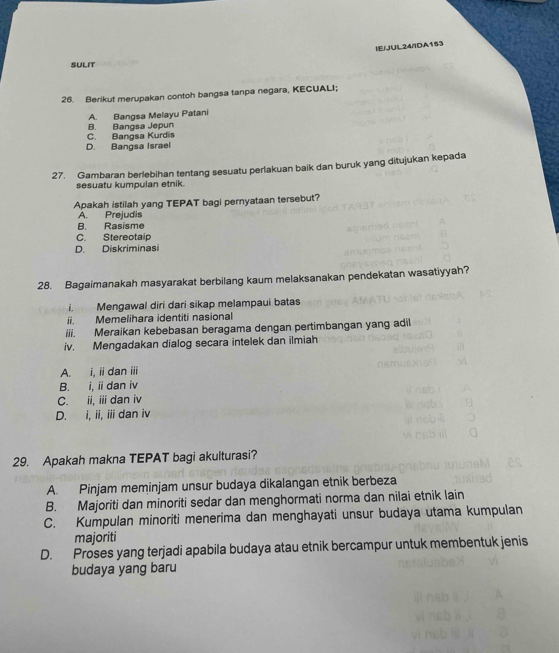 IE/JUL24/IDA153
SULIT
26. Berikut merupakan contoh bangsa tanpa negara, KECUALI;
A. Bangsa Melayu Patani
B. Bangsa Jepun
C. Bangsa Kurdis
D. Bangsa Israel
27. Gambaran berlebihan tentang sesuatu perlakuan baik dan buruk yang ditujukan kepada
sesuatu kumpulan etnik.
Apakah istilah yang TEPAT bagi pernyataan tersebut?
A. Prejudis
B. Rasisme
C. Stereotaip
D. Diskriminasi
28. Bagaimanakah masyarakat berbilang kaum melaksanakan pendekatan wasatiyyah?
i. Mengawal diri dari sikap melampaui batas
ii. Memelihara identiti nasional
iii. Meraikan kebebasan beragama dengan pertimbangan yang adil
iv. Mengadakan dialog secara intelek dan ilmiah
A. i, ii dan iii
B. i, i dan iv
C. ii, ii dan iv
D. i, ii, i dan iv
29. Apakah makna TEPAT bagi akulturasi?
A. Pinjam meminjam unsur budaya dikalangan etnik berbeza
B. Majoriti dan minoriti sedar dan menghormati norma dan nilai etnik lain
C. Kumpulan minoriti menerima dan menghayati unsur budaya utama kumpulan
majoriti
D. Proses yang terjadi apabila budaya atau etnik bercampur untuk membentuk jenis
budaya yang baru